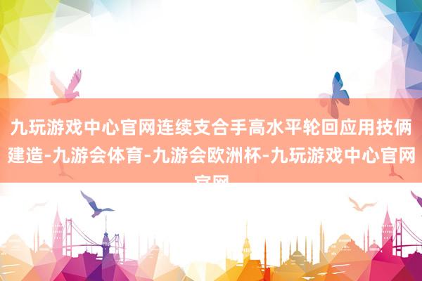 九玩游戏中心官网连续支合手高水平轮回应用技俩建造-九游会体育-九游会欧洲杯-九玩游戏中心官网