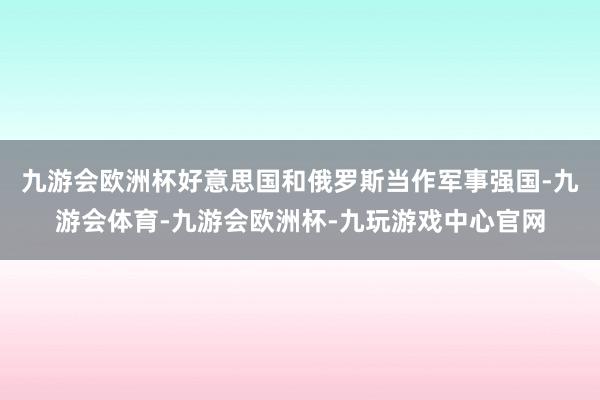 九游会欧洲杯好意思国和俄罗斯当作军事强国-九游会体育-九游会欧洲杯-九玩游戏中心官网