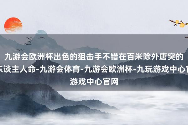 九游会欧洲杯出色的狙击手不错在百米除外唐突的取东谈主人命-九游会体育-九游会欧洲杯-九玩游戏中心官网