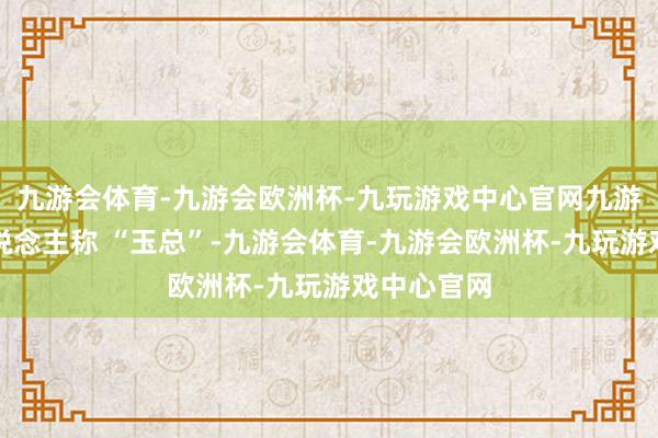 九游会体育-九游会欧洲杯-九玩游戏中心官网九游会体育东说念主称 “玉总”-九游会体育-九游会欧洲杯-九玩游戏中心官网