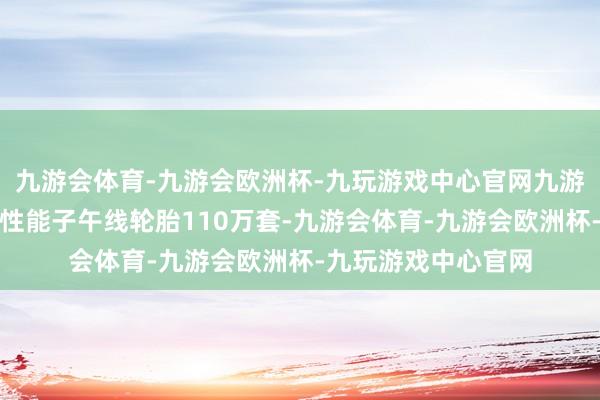 九游会体育-九游会欧洲杯-九玩游戏中心官网九游会体育诞生千般高性能子午线轮胎110万套-九游会体育-九游会欧洲杯-九玩游戏中心官网