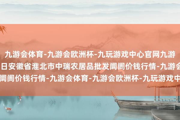 九游会体育-九游会欧洲杯-九玩游戏中心官网九游会体育2025年1月11日安徽省淮北市中瑞农居品批发阛阓价钱行情-九游会体育-九游会欧洲杯-九玩游戏中心官网