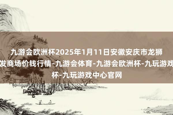 九游会欧洲杯2025年1月11日安徽安庆市龙狮桥蔬菜批发商场价钱行情-九游会体育-九游会欧洲杯-九玩游戏中心官网