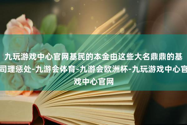 九玩游戏中心官网基民的本金由这些大名鼎鼎的基金司理惩处-九游会体育-九游会欧洲杯-九玩游戏中心官网