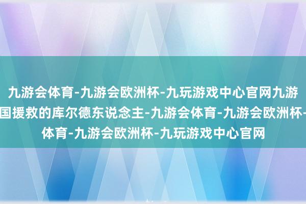 九游会体育-九游会欧洲杯-九玩游戏中心官网九游会体育举例好意思国援救的库尔德东说念主-九游会体育-九游会欧洲杯-九玩游戏中心官网