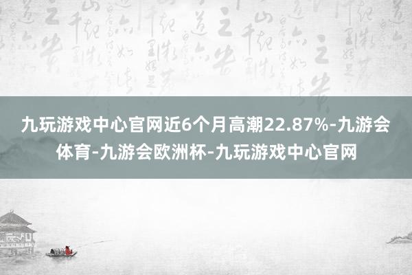 九玩游戏中心官网近6个月高潮22.87%-九游会体育-九游会欧洲杯-九玩游戏中心官网