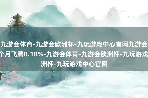 九游会体育-九游会欧洲杯-九玩游戏中心官网九游会体育近6个月飞腾8.18%-九游会体育-九游会欧洲杯-九玩游戏中心官网