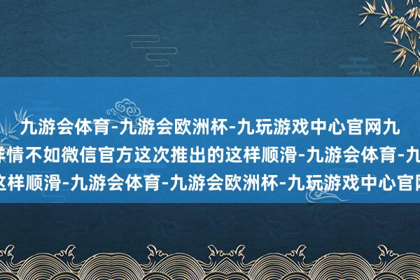 九游会体育-九游会欧洲杯-九玩游戏中心官网九游会体育但在体验上详情不如微信官方这次推出的这样顺滑-九游会体育-九游会欧洲杯-九玩游戏中心官网