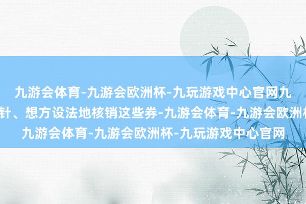 九游会体育-九游会欧洲杯-九玩游戏中心官网九游会体育就在见缝插针、想方设法地核销这些券-九游会体育-九游会欧洲杯-九玩游戏中心官网