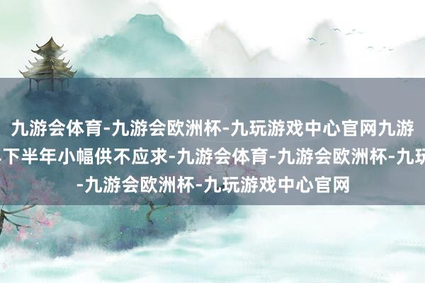 九游会体育-九游会欧洲杯-九玩游戏中心官网九游会体育2025年下半年小幅供不应求-九游会体育-九游会欧洲杯-九玩游戏中心官网