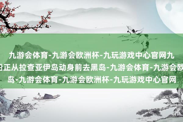 九游会体育-九游会欧洲杯-九玩游戏中心官网九游会体育其时这艘游船正从拉查亚伊岛动身前去黑岛-九游会体育-九游会欧洲杯-九玩游戏中心官网