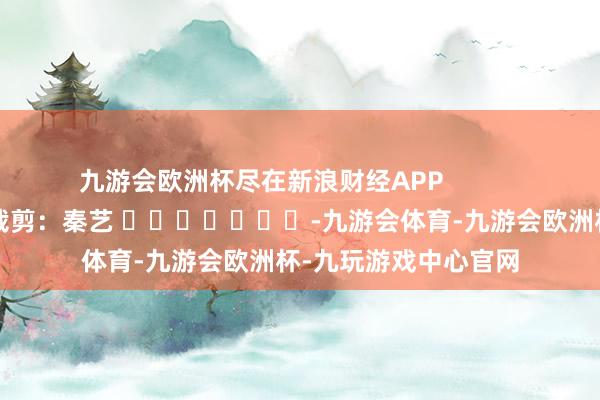 九游会欧洲杯尽在新浪财经APP            						包袱裁剪：秦艺 							-九游会体育-九游会欧洲杯-九玩游戏中心官网