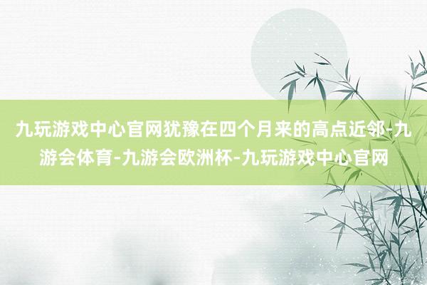 九玩游戏中心官网犹豫在四个月来的高点近邻-九游会体育-九游会欧洲杯-九玩游戏中心官网