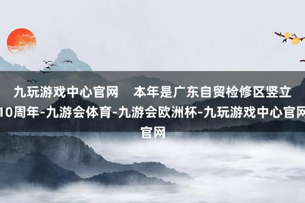 九玩游戏中心官网    本年是广东自贸检修区竖立10周年-九游会体育-九游会欧洲杯-九玩游戏中心官网