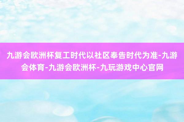 九游会欧洲杯复工时代以社区奉告时代为准-九游会体育-九游会欧洲杯-九玩游戏中心官网