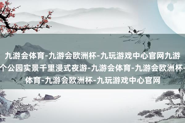 九游会体育-九游会欧洲杯-九玩游戏中心官网九游会体育是成皆市首个公园实景千里浸式夜游-九游会体育-九游会欧洲杯-九玩游戏中心官网