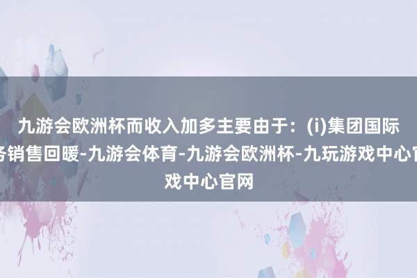 九游会欧洲杯而收入加多主要由于：(i)集团国际业务销售回暖-九游会体育-九游会欧洲杯-九玩游戏中心官网