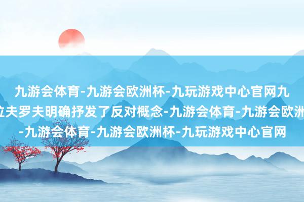 九游会体育-九游会欧洲杯-九玩游戏中心官网九游会体育俄罗斯外长拉夫罗夫明确抒发了反对概念-九游会体育-九游会欧洲杯-九玩游戏中心官网