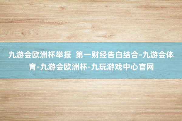 九游会欧洲杯举报  第一财经告白结合-九游会体育-九游会欧洲杯-九玩游戏中心官网