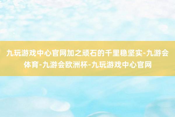 九玩游戏中心官网加之顽石的千里稳坚实-九游会体育-九游会欧洲杯-九玩游戏中心官网