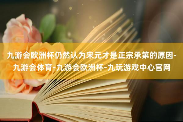 九游会欧洲杯仍然认为宋元才是正宗承第的原因-九游会体育-九游会欧洲杯-九玩游戏中心官网